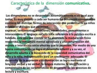 Característica de la  dimensión comunicativa. Las dimensiones no se desarrollan automáticamente ni es igual para todos. Es muy distinto a cada ser humano. La Dimensión comunicativa contiene las distintas formas de interacción que posibilitan a los niños establecer diálogos que permiten expresar, sentimientos, emociones, necesidades, pensamientos e interacciones. El lenguaje no solo hace referencia a la palabra escrita o hablada, esta aparece cuando se ha alcanzado la maduración física requerida, la estructura mental apropiada y una comprensión del mundo e interacción socio-afectiva que lo permiten. Por medio de una buena comunicación se logra el desarrollo infantil y a su vez, el desarrollo apunta a la búsqueda de la capacidad comunicativa del niño y la niña, indispensables para un crecimiento  adecuado. El desarrollo de la expresión y comunicación se logra mediante el lenguaje verbal y no verbal, la lengua materna, la identificación y comprensión de las características de desarrollo de los procesos de lectura y escritura. 