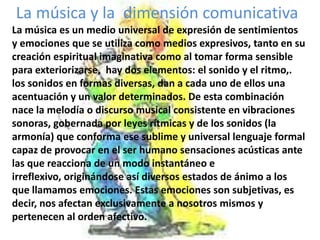  La música y la  dimensión comunicativaLa música es un medio universal de expresión de sentimientos y emociones que se utiliza como medios expresivos, tanto en su creación espiritual imaginativa como al tomar forma sensible para exteriorizarse,  hay dos elementos: el sonido y el ritmo,.los sonidos en formas diversas, dan a cada uno de ellos una acentuación y un valor determinados. De esta combinación nace la melodía o discurso musical consistente en vibraciones sonoras, gobernada por leyes rítmicas y de los sonidos (la armonía) que conforma ese sublime y universal lenguaje formal capaz de provocar en el ser humano sensaciones acústicas ante las que reacciona de un modo instantáneo e irreflexivo, originándose así diversos estados de ánimo a los que llamamos emociones. Estas emociones son subjetivas, es decir, nos afectan exclusivamente a nosotros mismos y pertenecen al orden afectivo.