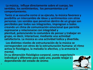 La música, influye directamente sobre el cuerpo, los sentidos, los sentimientos,  los pensamientos y el comportamiento.Tanto si se escucha corno si se ejecuta, la música favorece y posibilita un intercambio de ideas y sentimientos con otras personas. Los sonidos que penetran dentro de un grupo son percibidos por todos sus integrantes, impregnan a todos creando un clima de comunicación emocional que permite expresarse y relacionarse con integridad y plenitud, potenciando la costumbre de pensar y trabajar en grupo, es decir, interactuar, mediante una actividad satisfactoria. La música es una actividad lúdica y divertida.Los distintos niveles de estructuración de la música se corresponden con otros de la estructuración humana: el ritmo activa lo fisiológico, la melodía lo afectivo, y la armonía lo mental. En su dimensión fisiológico-corporal, como experiencia individual y diferente para cada uno, puede relajar o excitar dependiendo del estado de ánimo. 	                          