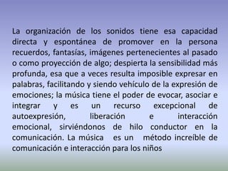 La organización de los sonidos tiene esa capacidad directa y espontánea de promover en la persona recuerdos, fantasías, imágenes pertenecientes al pasado o como proyección de algo; despierta la sensibilidad más profunda, esa que a veces resulta imposible expresar en palabras, facilitando y siendo vehículo de la expresión de emociones; la música tiene el poder de evocar, asociar e integrar y es un recurso excepcional de autoexpresión, liberación e interacción emocional, sirviéndonos de hilo conductor en la comunicación. La música   es un  método increíble de comunicación e interacción para los niños 