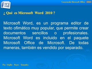 Microsoft Word, es un programa editor de
texto ofimático muy popular, que permite crear
documentos sencillos o profesionales.
Microsoft Word es incluido en el paquete
Microsoft Office de Microsoft. De todas
maneras, también es vendido por separado.
2010
 