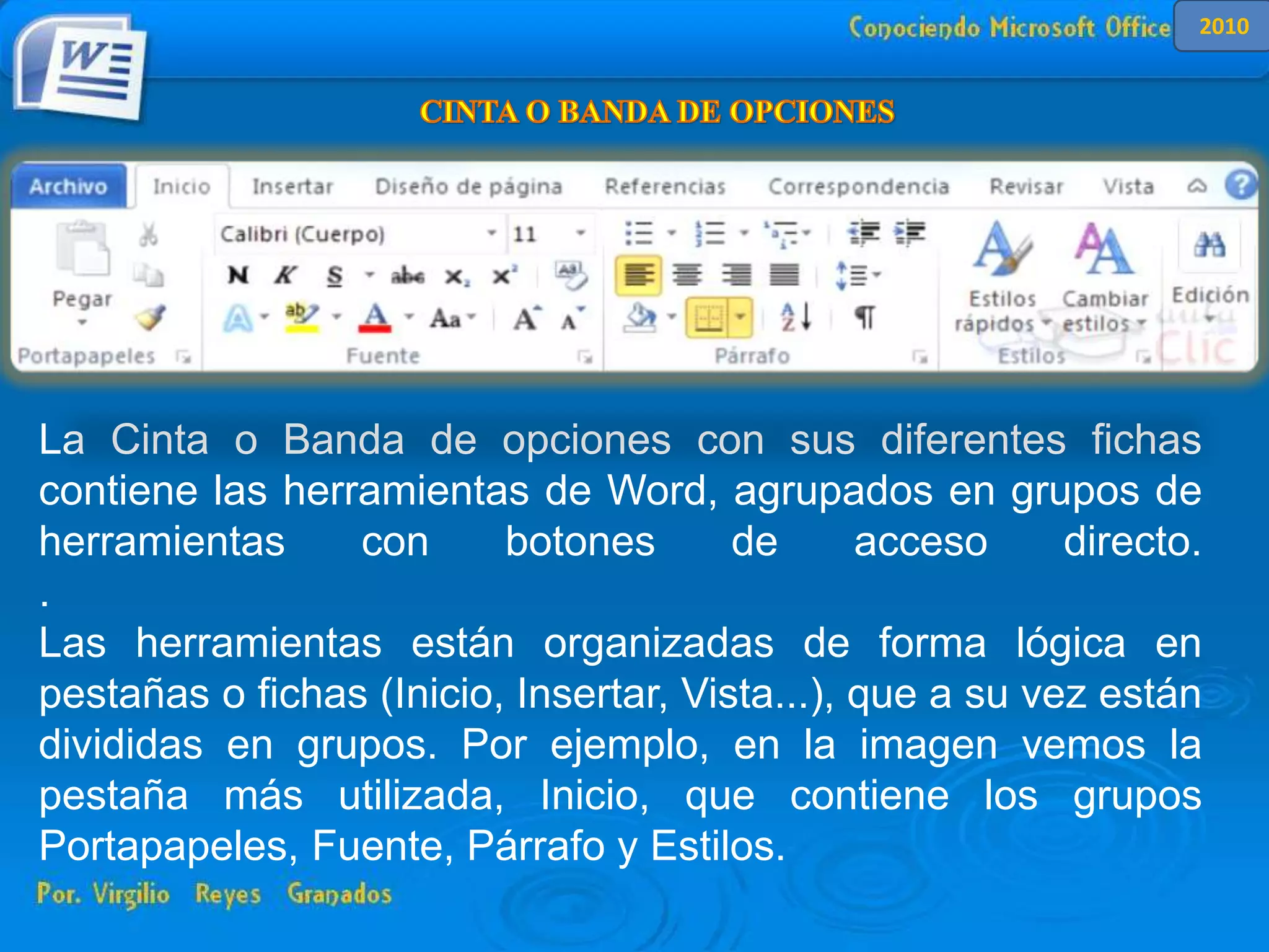 La Cinta o Banda de opciones con sus diferentes fichas contiene las
herramientas de Word, agrupados en grupos de herramientas con botones de
acceso directo.
Al hacer clic en Insertar, por ejemplo, veremos las operaciones relacionadas con
los diferentes elementos que se pueden insertar en Word, a través de grupos de
herramientas con botones de acceso rápido. Todas las operaciones se pueden
hacer a partir de estos menús.
La Cinta o Banda de opciones con sus diferentes fichas
contiene las herramientas de Word, agrupados en grupos de
herramientas con botones de acceso directo.
.
Las herramientas están organizadas de forma lógica en
pestañas o fichas (Inicio, Insertar, Vista...), que a su vez están
divididas en grupos. Por ejemplo, en la imagen vemos la
pestaña más utilizada, Inicio, que contiene los grupos
Portapapeles, Fuente, Párrafo y Estilos.
2010
 