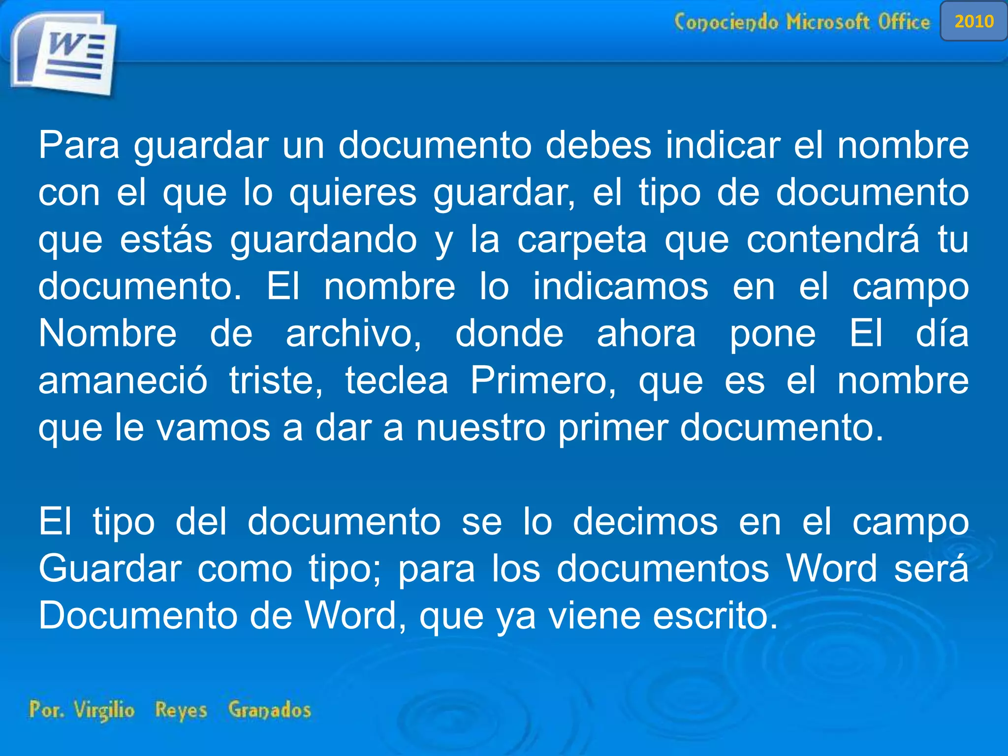Para guardar un documento debes indicar el nombre
con el que lo quieres guardar, el tipo de documento
que estás guardando y la carpeta que contendrá tu
documento. El nombre lo indicamos en el campo
Nombre de archivo, donde ahora pone El día
amaneció triste, teclea Primero, que es el nombre
que le vamos a dar a nuestro primer documento.
El tipo del documento se lo decimos en el campo
Guardar como tipo; para los documentos Word será
Documento de Word, que ya viene escrito.
2010
 