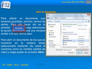 Para utilizar un documento que
tenemos guardado, primero, hemos de
abrirlo. Para ello hacer clic en la
pestaña y luego seleccionar
la opción Abrir, aparecerá una ventana
similar a la que vemos aquí.
Para abrir un documento de los que se
muestran en la ventana basta
seleccionarlo haciendo clic sobre él
(veremos como su nombre cambia de
color) y luego pulsar en el botón Abrir.
2010
 