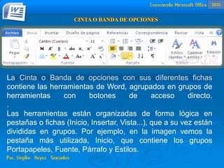 La Cinta o Banda de opciones con sus diferentes fichas contiene las
herramientas de Word, agrupados en grupos de herramientas con botones de
acceso directo.
Al hacer clic en Insertar, por ejemplo, veremos las operaciones relacionadas con
los diferentes elementos que se pueden insertar en Word, a través de grupos de
herramientas con botones de acceso rápido. Todas las operaciones se pueden
hacer a partir de estos menús.
La Cinta o Banda de opciones con sus diferentes fichas
contiene las herramientas de Word, agrupados en grupos de
herramientas con botones de acceso directo.
.
Las herramientas están organizadas de forma lógica en
pestañas o fichas (Inicio, Insertar, Vista...), que a su vez están
divididas en grupos. Por ejemplo, en la imagen vemos la
pestaña más utilizada, Inicio, que contiene los grupos
Portapapeles, Fuente, Párrafo y Estilos.
2010
 