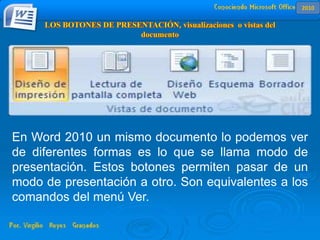 En Word 2010 un mismo documento lo podemos ver
de diferentes formas es lo que se llama modo de
presentación. Estos botones permiten pasar de un
modo de presentación a otro. Son equivalentes a los
comandos del menú Ver.
2010
 