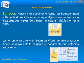 Borrador: Muestra el documento como un borrador para
editar el texto rápidamente; aunque algunos elementos como
encabezados y pies de página no estarán visibles en esta
vista.
La herramienta o función Zoom en Word, permite ampliar o
disminuir la zona de la página o el documento que estemos
trabajando.
2010
 