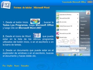1. Desde el botón Inicio , buscar la
Todos Los Programas, luego Microsoft Office
y luego Clic en Microsoft Word 2007
2. Desde el ícono de Word que puede
estar en la lista de los últimos programas
utilizados del botón inicio, o en el escritorio o en
la barra de tareas.
3. Desde un documento que puede estar en el
explorador de windows o en el escritorio, buscas
el documento y haces doble clic.
.
2010
 