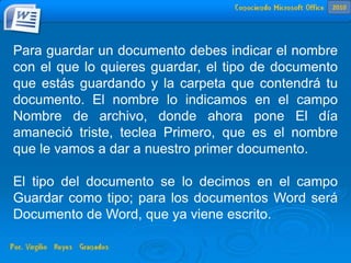 Para guardar un documento debes indicar el nombre
con el que lo quieres guardar, el tipo de documento
que estás guardando y la carpeta que contendrá tu
documento. El nombre lo indicamos en el campo
Nombre de archivo, donde ahora pone El día
amaneció triste, teclea Primero, que es el nombre
que le vamos a dar a nuestro primer documento.
El tipo del documento se lo decimos en el campo
Guardar como tipo; para los documentos Word será
Documento de Word, que ya viene escrito.
2010
 