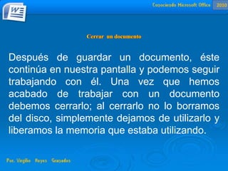 Después de guardar un documento, éste
continúa en nuestra pantalla y podemos seguir
trabajando con él. Una vez que hemos
acabado de trabajar con un documento
debemos cerrarlo; al cerrarlo no lo borramos
del disco, simplemente dejamos de utilizarlo y
liberamos la memoria que estaba utilizando.
2010
 