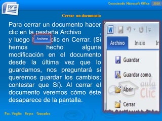 Para cerrar un documento hacer
clic en la pestaña Archivo ,
y luego hacer clic en Cerrar. (Si
hemos hecho alguna
modificación en el documento
desde la última vez que lo
guardamos, nos preguntará si
queremos guardar los cambios;
contestar que Sí). Al cerrar el
documento veremos cómo éste
desaparece de la pantalla.
2010
 