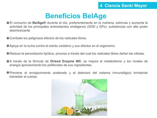 4 Ciencia Sanki Mayor
Beneficios BelAge
El consumo de BelAge® durante el día, preferentemente en la mañana, estimula y aumenta la
actividad de los principales antioxidantes endógenos (SOD y GPx), substancias con alto poder
desintoxicante.
Combate los peligrosos efectos de los radicales libres.
Apoya en la lucha contra el estrés oxidativo y sus efectos en el organismo.
Reduce la peroxidación lipídica, proceso a través del cual los radicales libres dañan las células.
A través de la fórmula de Orisod Enzyme III®, se mejora el metabolismo y los niveles de
energía aprovechando los polifenoles de sus ingredientes.
Previene el envejecimiento acelerado y el deterioro del sistema inmunológico brindando
bienestar al cuerpo.
 
