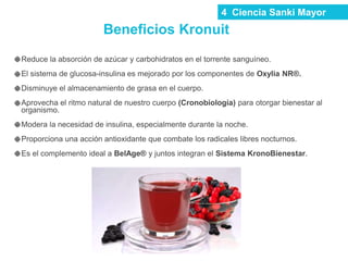 Reduce la absorción de azúcar y carbohidratos en el torrente sanguíneo.
El sistema de glucosa-insulina es mejorado por los componentes de Oxylia NR®.
Disminuye el almacenamiento de grasa en el cuerpo.
Aprovecha el ritmo natural de nuestro cuerpo (Cronobiología) para otorgar bienestar al
organismo.
Modera la necesidad de insulina, especialmente durante la noche.
Proporciona una acción antioxidante que combate los radicales libres nocturnos.
Es el complemento ideal a BelAge® y juntos integran el Sistema KronoBienestar.
4 Ciencia Sanki Mayor
Beneficios Kronuit
 