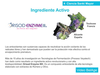 Los antioxidantes son sustancias capaces de neutralizar la acción oxidante de los
radicales libres y han demostrado que pueden ser la protección más efectiva contra el
envejecimiento prematuro.
Más de 15 años de investigación en Tecnologías de Fermentación (Proceso Veyatech)
han dado como resultado un ingrediente activo revolucionario y con alta
biodisponibilidad: Orisod Enzyme III®. Es un compuesto antioxidante de alta tecnología
elaborado con extractos de Romero y Olivo.
Ingrediente Activo
Toulouse
Francia
Alicante
España
4 Ciencia Sanki Mayor
Video BelAge
 