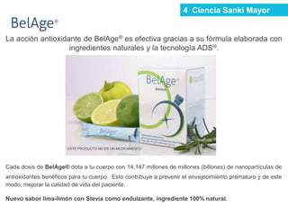 La acción antioxidante de BelAge® es efectiva gracias a su fórmula elaborada con
ingredientes naturales y la tecnología ADS®.
Cada dosis de BelAge® dota a tu cuerpo con 14,147 millones de millones (billones) de nanopartículas de
antioxidantes benéficos para tu cuerpo. Esto contribuye a prevenir el envejecimiento prematuro y de este
modo, mejorar la calidad de vida del paciente.
Nuevo sabor lima-limón con Stevia como endulzante, ingrediente 100% natural.
ESTE PRODUCTO NO ES UN MEDICAMENTO
4 Ciencia Sanki Mayor
 