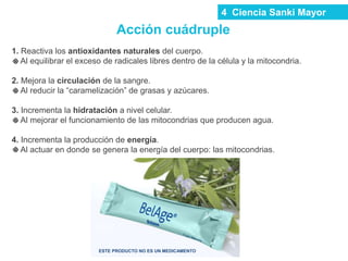 Acción cuádruple
1. Reactiva los antioxidantes naturales del cuerpo.
Al equilibrar el exceso de radicales libres dentro de la célula y la mitocondria.
2. Mejora la circulación de la sangre.
Al reducir la “caramelización” de grasas y azúcares.
3. Incrementa la hidratación a nivel celular.
Al mejorar el funcionamiento de las mitocondrias que producen agua.
4. Incrementa la producción de energía.
Al actuar en donde se genera la energía del cuerpo: las mitocondrias.
ESTE PRODUCTO NO ES UN MEDICAMENTO
4 Ciencia Sanki Mayor
 