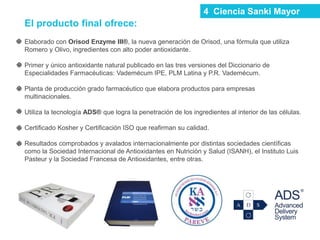 El producto final ofrece:
Elaborado con Orisod Enzyme III®, la nueva generación de Orisod, una fórmula que utiliza
Romero y Olivo, ingredientes con alto poder antioxidante.
Primer y único antioxidante natural publicado en las tres versiones del Diccionario de
Especialidades Farmacéuticas: Vademécum IPE, PLM Latina y P.R. Vademécum.
Planta de producción grado farmacéutico que elabora productos para empresas
multinacionales.
Utiliza la tecnología ADS® que logra la penetración de los ingredientes al interior de las células.
Certificado Kosher y Certificación ISO que reafirman su calidad.
Resultados comprobados y avalados internacionalmente por distintas sociedades científicas
como la Sociedad Internacional de Antioxidantes en Nutrición y Salud (ISANH), el Instituto Luis
Pasteur y la Sociedad Francesa de Antioxidantes, entre otras.
4 Ciencia Sanki Mayor
 