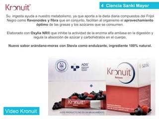 Su ingesta ayuda a nuestro metabolismo, ya que aporta a la dieta diaria compuestos del Frijol
Negro como flavonoides y fibra que en conjunto, facilitan al organismo el aprovechamiento
óptimo de las grasas y los azúcares que se consumen.
Elaborado con Oxylia NR® que inhibe la actividad de la enzima alfa amilasa en la digestión y
regula la absorción de azúcar y carbohidratos en el cuerpo.
Nuevo sabor arándano-moras con Stevia como endulzante, ingrediente 100% natural.
ESTE PRODUCTO NO ES UN MEDICAMENTO
4 Ciencia Sanki Mayor
Video Kronuit
 