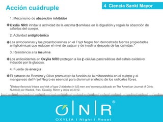 1. Mecanismo de absorción inhibidor
Oxylia NR® inhibe la actividad de la enzima -amilasa en la digestión y regula la absorción de
calorías del cuerpo.
2. Actividad antiglicémica
Las antocianinas y las proantocianinas en el Frijol Negro han demostrado fuertes propiedades
antiglicémicas que reducen el nivel de azúcar y de insulina después de las comidas.*
3. Resistencia a la insulina
Los antioxidantes en Oxylia NR® protegen a las -células pancreáticas del estrés oxidativo
inducido por la glucosa.
4. Fuente de energía
El extracto de Romero y Olivo promueven la función de la mitocondria en el cuerpo y el
manganeso del Frijol Negro es esencial para disminuir el efecto de los radicales libres.
*Dietary flavonoid intake and risk of type 2 diabetes in US men and women publicado en The American Journal of Clinic
Nutrition por Wedick, Pan, Cassidy, Rimm y otros en 2012.
Acción cuádruple 4 Ciencia Sanki Mayor
 