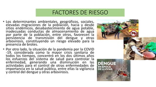 FACTORES DE RIESGO
• Los determinantes ambientales, geográficos, sociales,
elevadas migraciones de la población, hacia y desde
sitios endémicos, desabastecimiento de agua potable,
inadecuadas conductas de almacenamiento de agua
por parte de la población, entre otros, favorecen la
persistencia de transmisión del dengue y otras
arbovirosis, constituyendo un riesgo elevado para la
presencia de brotes.
• Por otro lado, la situación de la pandemia por la COVID
-19, considerada como la mayor crisis sanitaria de
todos los tiempos, concentró en los dos últimos años
los esfuerzos del sistema de salud para controlar la
enfermedad, generando una disminución en las
actividades para el control de otras enfermedades de
importancia en la salud pública, entre ellas la vigilancia
y control del dengue y otras arbovirosis.
 