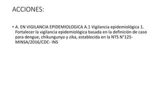 ACCIONES:
• A. EN VIGILANCIA EPIDEMIOLOGICA A.1 Vigilancia epidemiológica 1.
Fortalecer la vigilancia epidemiológica basada en la definición de caso
para dengue, chikungunya y zika, establecida en la NTS N°125-
MINSA/2016/CDC- INS
 