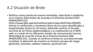 A.2 Situación de Brote
• Notificar como evento de manera inmediata, todo brote o epidemia
en el sistema SiEpi brotes de acuerdo a la Directiva Sanitaria 047-
MINSA/DGE.V.01.
httPs://www.dQe.aob.De/notificar/adm/index.DhD?info=DENIED.
Activar la notificación y monitoreo diario de los casos identificados y
hospitalizados (hasta las 14 horas), debiendo verificar el llenado
correcto de las fichas epidemiológicas y su notificación en el NOTI
web. o a través de los diferentes medios de comunicación (correo,
WhatsApp) de acuerdo al flujo de la Directiva Sanitaria 046-
MINSA/DGE.V.01. Cuando se confirma el brote en una determinada
localidad, la obtención de muestra se limitará a grupos de riesgo:
gestantes, neonatos, adultos mayores, pacientes con
 