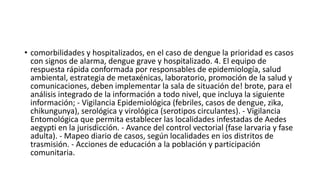 • comorbilidades y hospitalizados, en el caso de dengue la prioridad es casos
con signos de alarma, dengue grave y hospitalizado. 4. El equipo de
respuesta rápida conformada por responsables de epidemiología, salud
ambiental, estrategia de metaxénicas, laboratorio, promoción de la salud y
comunicaciones, deben implementar la sala de situación de! brote, para el
análisis integrado de la información a todo nivel, que incluya la siguiente
información; - Vigilancia Epidemiológica (febriles, casos de dengue, zika,
chikungunya), serológica y virológica (serotipos circulantes). - Vigilancia
Entomológica que permita establecer las localidades infestadas de Aedes
aegypti en la jurisdicción. - Avance del control vectorial (fase larvaria y fase
adulta). - Mapeo diario de casos, según localidades en ios distritos de
trasmisión. - Acciones de educación a la población y participación
comunitaria.
 