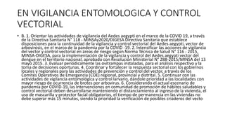 EN VIGILANCIA ENTOMOLOGICA Y CONTROL
VECTORIAL
• B. 1. Orientar las actividades de vigilancia del Aedes aegypti en el marco de la COVID 19, a través
de la Directiva Sanitaria N° 118 - MINSAy2020/DIGESA Directiva Sanitaria que establece
disposiciones para la continuidad de la vigilancia y control vectorial del Aedes aegypti, vector de
arbovirosis, en el marco de la pandemia por la COVID -19. 2. Intensificar las acciones de vigilancia
del vector y control vectorial en áreas de riesgo según Norma Técnica de Salud N° 116 - 2015,
MINSA-DIGESA, para la implementación de la vigilancia y control del Aedes aegypti vector del
dengue en el territorio nacional, aprobado con Resolución Ministerial N° 288-2015/MINSA del 13
mayo 2015. 3. Evaluar periódicamente las ovitrampas instaladas, para el análisis respectivo y la
toma de decisiones oportunas. 4. Coordinar y fortalecer la respuesta sectorial con los gobiernos
locales y regionales para las actividades de prevención y control del vector, a través de los
Comités Operativos de Emergencia (COE) regional, provincial y distrital. 5. Continuar con las
actividades de vigilancia entomológica y control larvario, dándole prioridad a las localidades con
mayor riesgo de ocurrencia de brotes por arbovirus. 6. Considerando el actual escenario de
pandemia por COVID-19, las Intervenciones en comunidad de promoción de hábitos saludables y
control vectorial deben desarrollarse manteniendo el distanciamiento al ingreso de la vivienda, el
uso de mascarilla y protector facial obligatorios, el tiempo de permanencia en las viviendas no
debe superar más 15 minutos, siendo la prioridad la verificación de posibles criaderos del vecto
 