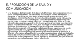 E. PROMOCIÓN DE LA SALUD Y
COMUNICACIÓN
• 1. La Dirección de Promoción de la Salud y la Oficina de Comunicaciones deben
hacer acompañamiento a las actividades iniciadas por control de vectores. 2.
Fomentar la participación intersectorial y comunitaria para persuadir a las
familias que eliminen las fuentes de reproducción del vector tanto intra, peri y
extra domiciliarios. 3. Realizar abogacía con autoridades locales (municipales.
Instituciones, organizaciones de base, etc.), para el desarrollo de las acciones
integrales de prevención y control del dengue y otras arbovirosis, especialmente
las que requieran movilización social, que privilegie el ordenamiento del medio
ambiente, considerando el contexto actual de respetar e incentivar el
distanciamiento social. 4. Desarrollar trabajo coordinado y permanente con las
organizaciones de base, agentes comunitarios y líderes comunales para el
desarrollo de acciones preventivas y control del dengue y otras arbovirosis. 5.
Difundir información a la población general y trabajadores de salud, por todos los
medios de comunicación masiva (radio, televisión, periódicos, perifoneo, y otros)
en todos los espacios existentes (ferias, mercados, festividades, etc.) en aspectos
preventivos, control del dengue y otras arbovirosis.
 