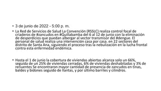• 3 de junio de 2022 - 5:00 p. m.
• La Red de Servicios de Salud La Convención (RSSLC) realiza control focal de
criaderos de #zancudos en #Quillabamba del 6 al 12 de junio con la eliminación
de desperdicios que puedan albergar al vector transmisor del #dengue. El
personal de salud realiza una intervención casa por casa. en 22 sectores del
distrito de Santa Ana, siguiendo el proceso tras la nebulización en la lucha frontal
contra esta enfermedad endémica.
• Hasta el 1 de junio la cobertura de viviendas abiertas alcanza solo un 66%,
seguida de un 25% de viviendas cerradas, 6% de viviendas deshabitadas y 3% de
renuentes Se encontraron mayor cantidad de presencia de zancudos en tinas,
baldes y bidones seguido de llantas, y por último barriles y cilindros.
 