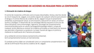 1. Eliminación de criaderos de dengue
El control de recipientes artificiales como envases desechables, llantas y barriles donde
se cría el mosquito Ae. aegypti, es la piedra angular de cualquier esfuerzo para prevenir
el dengue. El control efectivo de criaderos de Ae. aegypti incluye el saneamiento
ambiental, la participación social, la comunicación y educación en salud y el control
químico y biológico. El desarrollo de una estrategia efectiva requiere el concurso de
varias disciplinas como entomología, ingeniería, psicología de comportamiento,
comunicación/educación en salud y sociología/antropología médica. La base de
cualquier acción efectiva es conocer los criaderos principales al nivel local y los factores
que permiten o favorecen su existencia. La mejor manera de lograr el control es
mediante la modificación de 2 factores principales:
a) La calidad de servicios básicos (saneamiento ambiental).
b) El comportamiento humano al nivel domiciliar.
El combate químico debe ser considerado como un componente complementario más
allá de la eliminación física de los criaderos de Ae. aegypti.
RECOMENDACIONES DE ACCIONES HA REALIZAR PARA LA CONTENCIÓN
 