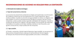 1. Eliminación de criaderos de dengue
2. Papel del saneamiento ambiental.
Las acciones de saneamiento ambiental se dirigen principalmente a la eliminación
de criaderos y tienen que ver principalmente con 2 áreas específicas: agua y
residuos sólidos. Cuando el suministro de agua potable no existe, es irregular o de
baja calidad, es común el almacenamiento de agua en tanques, barriles y otros
recipientes, y estos pueden producir grandes cantidades de mosquitos. Cuando la
recolección de basura es irregular o de baja calidad, la acumulación de materiales
inservibles en los patios como latas, botellas y llantas es más frecuente y con
iguales consecuencias, mayor producción de mosquitos.
2.1. Agua potable.
a) Toneles, recipientes, donde la gente deposita el agua potable, ya sea porque no
tiene servicio intradomiciliario o porque la red funciona en forma irregular.
b) Tanques de almacenamiento de agua potable comunales o individuales.
RECOMENDACIONES DE ACCIONES HA REALIZAR PARA LA CONTENCIÓN
 