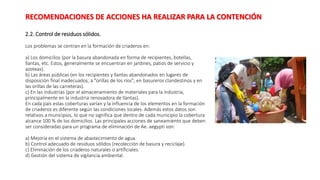2.2. Control de residuos sólidos.
Los problemas se centran en la formación de criaderos en:
a) Los domicilios (por la basura abandonada en forma de recipientes, botellas,
llantas, etc. Estos, generalmente se encuentran en jardines, patios de servicio y
azoteas).
b) Las áreas públicas (en los recipientes y llantas abandonados en lugares de
disposición final inadecuados, a "orillas de los ríos", en basureros clandestinos y en
las orillas de las carreteras).
c) En las industrias (por el almacenamiento de materiales para la industria,
principalmente en la industria renovadora de llantas).
En cada país estas coberturas varían y la influencia de los elementos en la formación
de criaderos es diferente según las condiciones locales. Además estos datos son
relativos a municipios, lo que no significa que dentro de cada municipio la cobertura
alcance 100 % de los domicilios. Las principales acciones de saneamiento que deben
ser consideradas para un programa de eliminación de Ae. aegypti son:
a) Mejoría en el sistema de abastecimiento de agua.
b) Control adecuado de residuos sólidos (recolección de basura y reciclaje).
c) Eliminación de los criaderos naturales o artificiales.
d) Gestión del sistema de vigilancia ambiental.
RECOMENDACIONES DE ACCIONES HA REALIZAR PARA LA CONTENCIÓN
 