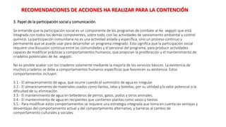 3. Papel de la participación social y comunicación.
Se entiende que la participación social es un componente de los programas de combate al Ae. aegypti que está
integrada con todos los demás componentes, sobre todo, con las actividades de saneamiento ambiental y control
químico. La participación comunitaria no es una actividad aislada y específica, sino un proceso continuo y
permanente que se puede usar para desarrollar un programa integrado. Esto significa que la participación social
requiere una discusión continua entre las comunidades y el personal del programa, para producir actividades
capaces de modificar prácticas y comportamientos humanos, que propician la proliferación y el mantenimiento de
criaderos potenciales de Ae. aegypti.
No es posible acabar con los criaderos solamente mediante la mejoría de los servicios básicos. La existencia de
muchos criaderos se debe a comportamientos humanos específicos que favorecen su existencia. Estos
comportamientos incluyen:
3.1.- El almacenamiento de agua, que ocurre cuando el suministro de agua es irregular.
3.2.- El almacenamiento de materiales usados como llantas, latas y botellas, por su utilidad y/o valor potencial o la
dificultad de su eliminación.
3.3.- El mantenimiento de agua en bebederos de perros, gatos, pollos y otros animales.
3.4.- El mantenimiento de agua en recipientes que contienen plantas como vasos y tiestos.
3.5.- Para modificar estos comportamientos se requiere una estrategia integrada que toma en cuenta las ventajas y
desventajas del comportamiento actual y del comportamiento alternativo, y barreras al cambio de
comportamiento culturales y sociales.
RECOMENDACIONES DE ACCIONES HA REALIZAR PARA LA CONTENCIÓN
 