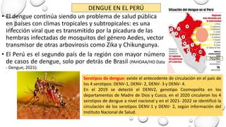 • El dengue continúa siendo un problema de salud pública
en países con climas tropicales y subtropicales: es una
infección viral que es transmitido por la picadura de las
hembras infectadas de mosquitos del género Aedes, vector
transmisor de otras arbovirosis como Zika y Chikungunya.
• El Perú es el segundo país de la región con mayor número
de casos de dengue, solo por detrás de Brasil (PAHOAA/HO Data
- Dengue, 2021).
Serotipos de dengue: existe el antecedente de circulación en el país de
los 4 serotipos: DENV-1, DENV- 2, DENV- 3 y DENV- 4.
En el 2019 se detectó el DENV2, genotipo Cosmopolita en los
departamentos de Madre de Dios y Cusco, en el 2020 circularon los 4
serotipos de dengue a nivel nacional y en el 2021- 2022 se identificó la
circulación de los serotipos DENV-1 y DENV- 2, según información del
Instituto Nacional de Salud.
DENGUE EN EL PERÚ
70290
 