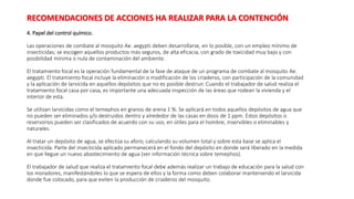 4. Papel del control químico.
Las operaciones de combate al mosquito Ae. aegypti deben desarrollarse, en lo posible, con un empleo mínimo de
insecticidas; se escogen aquellos productos más seguros, de alta eficacia, con grado de toxicidad muy bajo y con
posibilidad mínima o nula de contaminación del ambiente.
El tratamiento focal es la operación fundamental de la fase de ataque de un programa de combate al mosquito Ae.
aegypti. El tratamiento focal incluye la eliminación o modificación de los criaderos, con participación de la comunidad
y la aplicación de larvicida en aquellos depósitos que no es posible destruir. Cuando el trabajador de salud realiza el
tratamiento focal casa por casa, es importante una adecuada inspección de las áreas que rodean la vivienda y el
interior de esta.
Se utilizan larvicidas como el temephos en granos de arena 1 %. Se aplicará en todos aquellos depósitos de agua que
no pueden ser eliminados y/o destruidos dentro y alrededor de las casas en dosis de 1 ppm. Estos depósitos o
reservorios pueden ser clasificados de acuerdo con su uso, en útiles para el hombre, inservibles o eliminables y
naturales.
Al tratar un depósito de agua, se efectúa su aforo, calculando su volumen total y sobre esta base se aplica el
insecticida. Parte del insecticida aplicado permanecerá en el fondo del depósito en donde será liberado en la medida
en que llegue un nuevo abastecimiento de agua (ver información técnica sobre temephos).
El trabajador de salud que realiza el tratamiento focal debe además realizar un trabajo de educación para la salud con
los moradores, manifestándoles lo que se espera de ellos y la forma como deben colaborar manteniendo el larvicida
donde fue colocado, para que eviten la producción de criaderos del mosquito.
RECOMENDACIONES DE ACCIONES HA REALIZAR PARA LA CONTENCIÓN
 