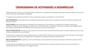 Independiente de la etapa que se está ejecutando, se debe tener una vigilancia entomológica adecuada, que permita detección precoz del
vector en las áreas consideradas no-infestadas.
Un programa de erradicación se divide en 4 fases: preparatoria, ataque, consolidación y mantenimiento.
FASE PREPARATORIA: contempla todas las actividades de preparación especial para la campaña, compra de materiales, capacitación de
personal, etcétera.
FASE DE ATAQUE: además de todas las actividades mencionadas para la intensificación y ampliación del combate al vector, para
erradicación, todas las áreas infestadas son cubiertas con ciclos bimestrales o trimestrales. Cuando las encuestas entomológicas indican
que un área ha quedado libre de infestación por un año, pasa a la fase de consolidación.
FASE DE CONSOLIDACIÓN: se continúa inspeccionando una muestra de las casas bimestralmente, pero no se hace tratamiento de las casas
a menos que aparezca una casa infestada.
Si esto ocurre se inspeccionan y tratan todas las casas a un radio de 300 m del foco. Si se encuentran otras casas infestadas, el área vuelve
a la fase de ataque. Después de un segundo año sin infestación, el área pasa a la fase de mantenimiento.
FASE DE MANTENIMIENTO: la vigilancia contra la reinfestación se hace solamente a través de ovitrampas y mediante la inspección de los
puntos estratégicos.
Cuando todas las localidades de un país están en la fase de mantenimiento, un grupo de expertos visita el país, revisa los datos y, si
corresponde, declara "erradicado" el Ae. aegypti del país.
CRONOGRAMA DE ACTIVIDADES A DESARROLLAR
 