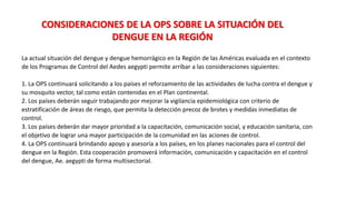 La actual situación del dengue y dengue hemorrágico en la Región de las Américas evaluada en el contexto
de los Programas de Control del Aedes aegypti permite arribar a las consideraciones siguientes:
1. La OPS continuará solicitando a los países el reforzamiento de las actividades de lucha contra el dengue y
su mosquito vector, tal como están contenidas en el Plan continental.
2. Los países deberán seguir trabajando por mejorar la vigilancia epidemiológica con criterio de
estratificación de áreas de riesgo, que permita la detección precoz de brotes y medidas inmediatas de
control.
3. Los países deberán dar mayor prioridad a la capacitación, comunicación social, y educación sanitaria, con
el objetivo de lograr una mayor participación de la comunidad en las aciones de control.
4. La OPS continuará brindando apoyo y asesoría a los países, en los planes nacionales para el control del
dengue en la Región. Esta cooperación promoverá información, comunicación y capacitación en el control
del dengue, Ae. aegypti de forma multisectorial.
CONSIDERACIONES DE LA OPS SOBRE LA SITUACIÓN DEL
DENGUE EN LA REGIÓN
 
