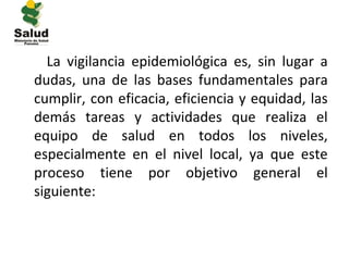 La vigilancia epidemiológica es, sin lugar a
dudas, una de las bases fundamentales para
cumplir, con eficacia, eficiencia y equidad, las
demás tareas y actividades que realiza el
equipo de salud en todos los niveles,
especialmente en el nivel local, ya que este
proceso tiene por objetivo general el
siguiente:
 