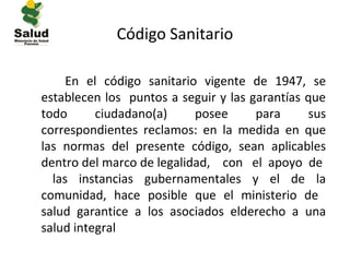 Código Sanitario

     En el código sanitario vigente de 1947, se
establecen los puntos a seguir y las garantías que
todo      ciudadano(a)     posee      para     sus
correspondientes reclamos: en la medida en que
las normas del presente código, sean aplicables
dentro del marco de legalidad, con el apoyo de
  las instancias gubernamentales y el de la
comunidad, hace posible que el ministerio de
salud garantice a los asociados elderecho a una
salud integral
 