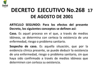 DECRETO EJECUTIVO No.268 17
               DE AGOSTO DE 2001
ARTICULO SEGUNDO: Para los efectos del presente
Decreto, los siguientes conceptos se definen así:
Caso. Es aquel proceso en el que, a través de medios
idóneos, se determina con certeza la existencia de una
enfermedad, riesgo o problema sanitario.
Sospecha de caso. Es aquella situación, que por la
evidencia clínica presente, se puede deducir la existencia
de una enfermedad, riesgo o problema sanitario, sin que
haya sido confirmado a través de medios idóneos que
determinen con certeza su existencia.
 