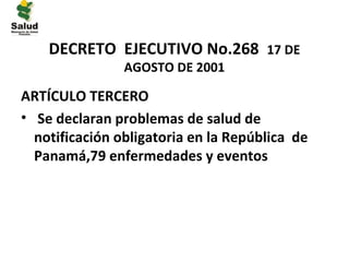 DECRETO EJECUTIVO No.268 17 DE
                AGOSTO DE 2001

ARTÍCULO TERCERO
• Se declaran problemas de salud de
  notificación obligatoria en la República de
  Panamá,79 enfermedades y eventos
 