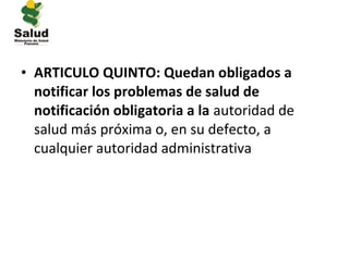 • ARTICULO QUINTO: Quedan obligados a
  notificar los problemas de salud de
  notificación obligatoria a la autoridad de
  salud más próxima o, en su defecto, a
  cualquier autoridad administrativa
 