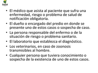 • El médico que asista al paciente que sufra una
  enfermedad, riesgo o problema de salud de
  notificación obligatoria.
• El dueño o encargado del predio en donde se
  presente uno de estos casos o sospecha de caso.
• La persona responsable del enfermo o de la
  situación de riesgo o problema sanitario.
• El laboratorio que establezca el diagnóstico.
• Los veterinarios, en caso de zoonosis
  transmisibles al hombre.
• Cualquier persona que tuviera conocimiento o
  sospecha de la existencia de uno de estos casos.
 
