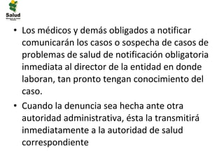 • Los médicos y demás obligados a notificar
  comunicarán los casos o sospecha de casos de
  problemas de salud de notificación obligatoria
  inmediata al director de la entidad en donde
  laboran, tan pronto tengan conocimiento del
  caso.
• Cuando la denuncia sea hecha ante otra
  autoridad administrativa, ésta la transmitirá
  inmediatamente a la autoridad de salud
  correspondiente
 
