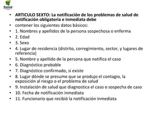 • ARTICULO SEXTO: La notificación de los problemas de salud de
  notificación obligatoria e inmediata debe
• contener los siguientes datos básicos:
• 1. Nombres y apellidos de la persona sospechosa o enferma
• 2. Edad
• 3. Sexo
• 4. Lugar de residencia (distrito, corregimiento, sector, y lugares de
  referencia)
• 5. Nombre y apellido de la persona que notifica el caso
• 6. Diagnóstico probable
• 7. Diagnóstico confirmado, si existe
• 8. Lugar dónde se presume que se produjo el contagio, la
  exposición al riesgo o el problema de salud
• 9. Instalación de salud que diagnostica el caso o sospecha de caso
• 10. Fecha de notificación inmediata
• 11. Funcionario que recibió la notificación inmediata
 