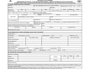 REPÚBLICA DE PANAMÁ
                 MINISTERIO DE SALUD - CAJA DE SEGURO SOCIAL - INSTITUCIONES DE SALUD PRIVADAS
              FORMULARIO PARA LA NOTIFICACIÓN OBLIGATORIA DE xxxxx DE 2011)
                                       (DECRETO No. xxxx DE xx INDIVIDUAL DE EVENTOS DE SALUD PÚBLICA
I. DATOS GENERALES DEL PACIENTE
Cédula                                                   N° de expediente clínico (si no tiene cédula) :             Asegurado: Si              No
Nombre:                                                                                     Apellido:

Fecha de                    Dia                      Mes                         Año                                     Años         Meses           Dias
                                                                                               Edad cumplida
Nacimiento

Sexo:    Masculino                Femenino               Persona responsable:
                                                         (En menores o discapacitados)
                              Provincia                       Región                                     Distrito                       Corregimiento

    Dirección         Comunidad o zona o sector:                                            Calle:


                                                         Teléfonos                          Punto de referencia
 N° Casa /Apto:

                                                         Residencia:       Trabajo:                   Escuela:          Lugar público/privado:
Donde se presume ocurrio el contagio:
                                                         Nombre del Lugar:
Lugar donde se presume ocurrio el contagio o exposición
                                                                          País
(sólo si es diferente a la dirección residencial)
              Provincia                            Regiòn                                 Distrito                                Corregimiento

Especifique el Lugar

II. INFORMACIÓN CLÍNICO EPIDEMIOLÓGICA DEL PACIENTE

Diagnóstico:
Condición:             Ambulatorio                                        Hospitalizado                                               Fallecido

Fecha de                                      Dia / Mes / Año                              Signos y sintomas                             Dia / Mes / Año

Inicio de síntomas

Hospitalización

Defunción

De toma de muestra

Tipo de Muestra:
Tipo de caso:         Sospechoso                         Probable                           Confirmado

Criterio de caso confirmado:               Clínico                   Laboratorio                              Nexo

III. DATOS DEL QUE NOTIFICA EL CASO

Nombre y apellido
                                                                                                                          Día          Mes             Año
Cargo
                                                                                                     Fecha
Institución
                                                                                                     Región
Teléfono

Observaciones:

Nota: Este formulario debe ser enviado al responsable de epidemiología de la instalación de salud, y en su ausencia al director de la instalación; estos a su vez
lo enviaran a epidemiología regional; quienes lo notificaran a epidemiología del nivel central del Ministerio de Salud, de acuerdo a las normas y procedimientos
de vigilancia epidemiológica.
Dirección General de Salud. Departamento de Epidemiología. Tel: 512-9267/9147; Fax: 512-9377. Correo electrónico: vigepipanama@yahoo.com
Departamento Nacional de Epidemiología de la Caja de Seguro Social. Teléfono 503-3513 y 503-3676 Fax: 503-3514
 