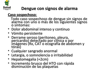 Dengue con signos de alarma
Caso sospechoso:
  Todo caso sospechoso de dengue sin signos de
  alarma con uno o más de los siguientes signos
  o síntomas:
• Dolor abdominal intenso y continuo
• Vómito persistente
• Derrame seroso (peritoneo, pleura,
  pericardio) detectado por clínica o por
  imágenes (Rx, CAT o ecografía de abdomen y
  tórax)
• Cualquier sangrado anormal
• Letargia, o somnolencia o irritabilidad
• Hepatomegalia (+2cm)
• Incremento brusco del HTO con rápida
  disminución de las plaquetas
 