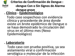 Criterios de Confirmación de Dengue :
        -dengue Con o Sin Signos de Alarma
        -dengue grave
. Clínico - Epidemiológico
  Todo caso sospechoso con evidencia
   clínica y procedente de área donde
   existe un brote epidémico de Dengue o
   se haya demostrado la circulación del
   virus en el último mes (Nexo
   Epidemiológico)

. Laboratorio
• Todo caso con prueba positiva, ya sea
   aislamiento viral o confirmación
   serológica o molecular de la infección
 