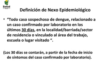 Definición de Nexo Epidemiológico
• “Todo caso sospechoso de dengue, relacionado a
  un caso confirmado por laboratorio en los
  últimos 30 días, en la localidad/barriada/sector
  de residencia o vinculado al área del trabajo,
  escuela o lugar visitado “.

(Los 30 días se contarán, a partir de la fecha de inicio
  de síntomas del caso confirmado por laboratorio).
 